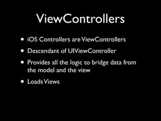 ViewControllers
• iOS Controllers are ViewControllers
• Descendant of UIViewController
• Provides all the logic to bridge data from
  the model and the view
• Loads Views
 
