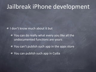 Jailbreak iPhone development I don’t know much about it but You can do really what every you like all the undocumented functions are yours You can’t publish such app in the apps store You can publish such app in Cydia  