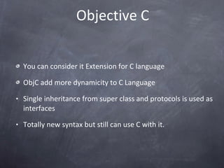 Objective C You can consider it Extension for C language ObjC add more dynamicity to C Language Single inheritance from super class and protocols is used as interfaces Totally new syntax but still can use C with it.  