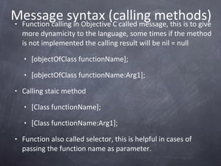 Message syntax (calling methods) Function calling in Objective C called message, this is to give more dynamicity to the language, some times if the method is not implemented the calling result will be nil = null [objectOfClass functionName]; [objectOfClass functionName:Arg1]; Calling staic method [Class functionName]; [Class functionName:Arg1]; Function also called selector, this is helpful in cases of passing the function name as parameter. 