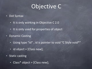Objective C Dot Syntax It is only working in Objective C 2.0 It is only used for properties of object Dynamic Casting  Using type “id” , id is pointer to void “C Style void*” id object = [Class new]; Static casting Class* object = [Class new]; 