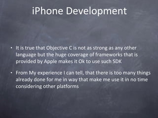 iPhone Development It is true that Objective C is not as strong as any other language but the huge coverage of frameworks that is provided by Apple makes it Ok to use such SDK From My experience I can tell, that there is too many things already done for me in way that make me use it in no time considering other platforms  