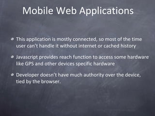 Mobile Web Applications This application is mostly connected, so most of the time user can’t handle it without internet or cached history Javascript provides reach function to access some hardware like GPS and other devices specific hardware Developer doesn’t have much authority over the device, tied by the browser. 