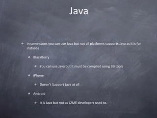 Java In some cases you can use Java but not all platforms supports Java as it is for instance BlackBerry You can use Java but it must be compiled using BB tools iPhone Doesn’t Support Java at all Android It is Java but not as J2ME developers used to. 