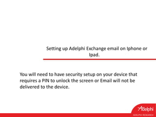 Setting up Adelphi Exchange email on Iphone or
Ipad.
You will need to have security setup on your device that
requires a PIN to unlock the screen or Email will not be
delivered to the device.
 