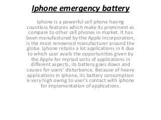 Iphone emergency battery
Iphone is a powerful cell phone having
countless features which make its prominent as
compare to other cell phones in market. It has
been manufactured by the Apple Incorporation,
is the most renowned manufacturer around the
globe. Iphone retains a lot applications in it due
to which user avails the opportunities given by
the Apple for myriad sorts of applications in
different aspects, its battery goes down and
causes for users’ disturbance. Because of heavy
applications in iphone, its battery consumption
is very high owing to user’s contact with iphone
for implementation of applications.
 