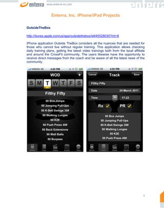 www.enterra-inc.com



                  Enterra, Inc. iPhone/iPad Projects

OutsideTheBox

http://itunes.apple.com/us/app/outsidethebox/id445528030?mt=8

iPhone application Outside TheBox considers all the nuances that are needed for
those who cannot live without regular training. This application allows checking
daily training plans, getting the latest video trainings both from the local affiliate
and around the CrossFit community. The users likewise have the opportunity to
receive direct messages from the coach and be aware of all the latest news of the
community.




                                                                                     1
 