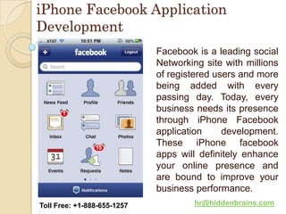 iPhone Facebook Application
Development
                             Facebook is a leading social
                             Networking site with millions
                             of registered users and more
                             being added with every
                             passing day. Today, every
                             business needs its presence
                             through iPhone Facebook
                             application     development.
                             These iPhone facebook
                             apps will definitely enhance
                             your online presence and
                             are bound to improve your
                             business performance.
Toll Free: +1-888-655-1257            hr@hiddenbrains.com
 