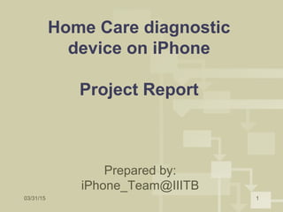 03/31/15 1
Home Care diagnostic
device on iPhone
Project Report
Prepared by:
iPhone_Team@IIITB
 