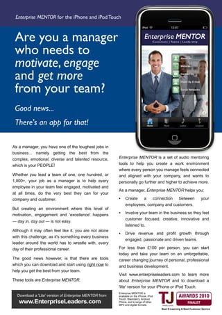 Enterprise MENTOR for the iPhone and iPod Touch



 Are you a manager
 who needs to
 motivate, engage
 and get more
 from your team?
 Good news...
 There's an app for that!

As a manager, you have one of the toughest jobs in
business... namely getting the best from the
complex, emotional, diverse and talented resource,      Enterprise MENTOR is a set of audio mentoring
which is your PEOPLE!                                   tools to help you create a work environment
                                                        where every person you manage feels connected
Whether you lead a team of one, one hundred, or         and aligned with your company, and wants to
1,000+, your job as a manager is to help every          personally go further and higher to achieve more.
employee in your team feel engaged, motivated and
                                                        As a manager, Enterprise MENTOR helps you:
at all times, do the very best they can for your
company and customer.                                   ●    Create          a      connection       between           your
                                                             employees, company and customers.
But creating an environment where this level of
motivation, engagement and 'excellence' happens
                                                        ●    Involve your team in the business so they feel
                                                             customer focused, creative, innovative and
— day in, day out — is not easy.
                                                             listened to.
Although it may often feel like it, you are not alone   ●    Drive revenue and profit growth through
with this challenge, as it's something every business
                                                             engaged, passionate and driven teams.
leader around the world has to wrestle with, every
day of their professional career.                       For less than £100 per person, you can start
                                                        today and take your team on an unforgettable,
The good news however, is that there are tools          career changing journey of personal, professional
which you can download and start using right now to     and business development.
help you get the best from your team.
                                                        Visit www.enterpriseleaders.com to learn more
These tools are Enterprise MENTOR.                      about Enterprise MENTOR and to download a
                                                        'lite' version for your iPhone or iPod Touch.
                                                        Enterprise MENTOR is
  Download a 'Lite' version of Enterprise MENTOR from   available on the iPhone, iPod
                                                        Touch, Blackberry, Android
   www.EnterpriseLeaders.com                            Phone, and a range of other
                                                        MP3 and digital formats.
                                                                                        Best E-Learning & Best Customer Service
 
