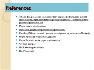 References
        iPhone data protection in depth by Jean-Baptiste Bédrune, Jean Sigwald
        http://esec-lab.sogeti.com/dotclear/public/publications/11-hitbamsterdam-
        iphonedataprotection.pdf
       iPhone data protection tools
       http://code.google.com/p/iphone-dataprotection/
       ‘Handling iOS encryption in forensic investigation’ by Jochem van Kerkwijk
       iPhone Forensics by Jonathan Zdziarski
       iPhone forensics white paper – viaforensics
       Keychain dumper
       25C3: Hacking the iPhone
       The iPhone wiki




                                                                                     6
 