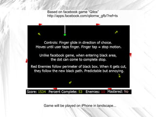 Based on facebook game “Qilox” http://apps.facebook.com/qilornw_gfb/?ref=ts Game will be played on iPhone in landscape... 