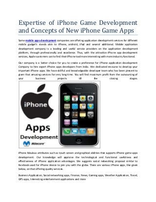 Expertise of iPhone Game Development
and Concepts of New iPhone Game Apps
Some mobile apps development companies are offering application development services for different
mobile gadget’s stands akin to iPhone, android, iPad and several additional. Mobile application
development company is a leading and useful service providers on the application development
platform, through professionally and excellence. Thus, with the attractive iPhone app development
services, Apple customers can to find their iPhone tool more interesting with more industry functional.
Our company is a better choice for you to create a preference for iPhone application development
Company to hire expert iPhone apps developers from India. Hire dedicated resource to develop your
important iPhone apps. We have skillful and knowledgeable developer team who has been present to
given that amusing services for very long time. You will find maximum profit from the outsourcing of
your
business
projects
till
the
closing
stages.

iPhone fabulous attributes such as touch screen and graphical abilities that supports iPhone game apps
development. Our knowledge will appraise the technological and functional usefulness and
effectiveness of iPhone application advantages. We suggests social networking proposal similar to
facebook used for iPhone device to join you with the globe. There are various iPhone apps, like given
below, on that offering quality services.
Business Application, Social networking apps, Finance, News, Gaming apps, Weather Application, Travel,
GPS apps, Interesting entertainment applications and more

 