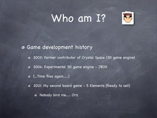 Who am I?

Game development history
  2003: Former contributor of Crystal Space (3D game engine)

  2004: Experimental 3D game engine - JBOX

  (...Time ﬂies again......)

  2010: My second board game - 5 Elements (Ready to sell)

      Nobody bird me...... Orz
 