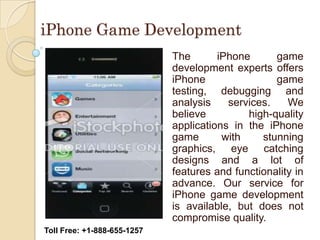 iPhone Game Development
                             The       iPhone      game
                             development experts offers
                             iPhone                game
                             testing, debugging and
                             analysis    services.    We
                             believe         high-quality
                             applications in the iPhone
                             game       with    stunning
                             graphics, eye catching
                             designs and a lot of
                             features and functionality in
                             advance. Our service for
                             iPhone game development
                             is available, but does not
                             compromise quality.
Toll Free: +1-888-655-1257
 
