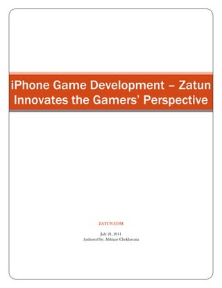 iPhone Game Development – Zatun Innovates the Gamers’ Perspectivezatun.comJuly 21, 2011Authored by: Abhinav Chokhavatia<br />iPhone Game Development – Zatun Innovates the Gamers’ Perspective<br />Zatun has been actively working on iPhone game development space keeping in league with the unending demands of users for top iPhone Games Apps. Zatun has been working on iPhone Game Development since the first gen iPhone launch and is ready to challenge the world with a whole new perspective on iPhone Games. Gamers love their iPhones and Zatun loves to get more and more eye-balls popping out with its sensitizing games.<br />View our Iphone portfolio<br />iPhone Game Development – Zatun Knows What to Deliver!<br />The iPhone game development market is one of the most competitive and the fastest growing platforms today. Any Iphone Game App today is in competition with thousand other gaming apps vying for the top 10 position. The iphone is a class apart and to appeal to the tech savvy IPhone users, the Iphone games need to be top notch rising up to the global expectations. Zatun knows how to deliver world class solutions that simply change the way iPhone games developers are played. Ensuring high performance graphics, appealing display and great sound quality, Zatun gives a whole new definition to iPhone game development.<br />Our Iphone Game Development ServicesGame ConceptsGame UI3D Low Poly Characters, 3D Assets,3D Backgrounds3D Animation2D AnimationVector ArtCinematics/ TrailersIAds and Adver gamesIphone App IconGame BackgroundsGame Story boardingGame ProgrammingGame Testing and Game QAComplete development from Concept to App Store Submission<br />What’s so Tricky about iPhone Game Development!<br />Like any other mode of playing video games, iPhone users have their own specific needs which are to be taken care of by iPhone games developers. Iphones have a constraint of visual or screen space, so the detail of graphics and art work; the gameplay and the physics programming poses quite a challenge before the iPhone games developers.Providing complete development for all sorts of games from top puzzle games to attractive arcade games from action-packed adventures games to strategy and time management games, Zatun’s iPhone game development services ensure client satisfaction. Our R&D team is busy find new ways to make iPhone gaming experience better than ever.<br />iPhone Games Developers – Zatun Prides Itself with a Gifted Team<br />The team at Zatun not only makes top Iphone games Apps, they play it too. From What’s Hot to New and Noteworthy, we try to understand the top Iphone game apps and how they are developed and how new game play and other minor details present in these games can be incorporated into your existing game. With a flawless understanding on the iPhone game development projects, the team at Zatun uses all the latest standards and technologies that rule this demanding industry. Conquering Latest Technology Platforms The Zatun Studio loves to get itself updated with every new gaming platform that rising on the horizon. To fulfill the needs of the smart and stylish iPhones that constantly demands for the latest and the best, iPhone game development projects are developed using a number of platforms, programming languages and frameworks.<br />These software’s include the popular Mac platform that is most commonly used for iPhone Game Development. Under this platform we expertise in Cocoa ,Objective C, Core Imaging, Core Graphics, OpenGL, Core Video, Core Audio, AppleScript, Core Animation, etc. iPhone game developers at Zatun also use Cocos2d-iPhone and the Unity3D game engine.<br />Zatun ensures that its iPhone game development project results in beautiful, attention grabbing and top iPhone games Apps that boast of powerful graphics, intricate art detailing, interesting gameplay and high quality gaming experience. If you want to win the hearts of iPhone game players, Zatun - with the new wave of iphone games developers has the right attitude, spirit and technical know-how to make your iPhone game development dreams a reality.<br />View Further Information About<br />Iphone Games Art Iphone Game Portfolio Iphone Game Developer Iphone Game UI Iphone Application Icons Iphone Games GalleryTop Iphone Games<br />Keywords ; Iphone game development, iphone games, iphone games developer, iphone games apps, game development, games developers, game development projects, game development services, iphone game portfolio, apps, games, iphone, development, developers<br />=============================Thanking You==================================<br />