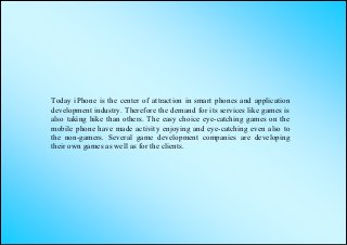 Today iPhone is the center of attraction in smart phones and application
development industry. Therefore the demand for its services like games is
also taking hike than others. The easy choice eye-catching games on the
mobile phone have made activity enjoying and eye-catching even also to
the non-gamers. Several game development companies are developing
their own games as well as for the clients.
 