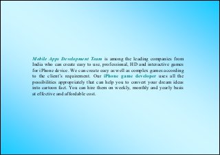 Mobile Apps Development Team is among the leading companies from
India who can create easy to use, professional, HD and interactive games
for iPhone device. We can create easy as well as complex games according
to the client’s requirement. Our iPhone game developer uses all the
possibilities appropriately that can help you to convert your dream ideas
into cartoon fact. You can hire them on weekly, monthly and yearly basis
at effective and affordable cost.
 