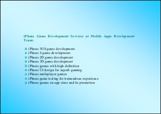 iPhone Game Development Services at Mobile Apps Development
Team:

  iPhone 3GS game development
  iPhone 4 game development
  iPhone 2D game development
  iPhone 3D game development
  iPhone games with high definition
  iPhone UI design for superb gaming
  iPhone multiplayer games
  iPhone game testing for tremendous experience
  iPhone games on app store and its promotion
 