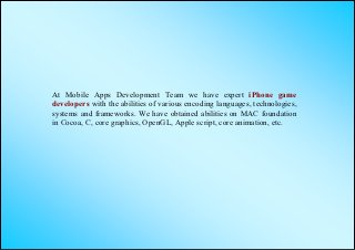 At Mobile Apps Development Team we have expert iPhone game
developers with the abilities of various encoding languages, technologies,
systems and frameworks. We have obtained abilities on MAC foundation
in Cocoa, C, core graphics, OpenGL, Apple script, core animation, etc.
 