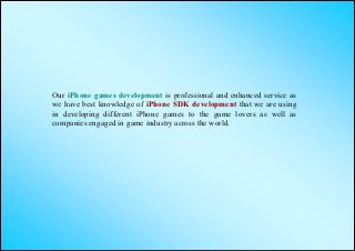 Our iPhone games development is professional and enhanced service as
we have best knowledge of iPhone SDK development that we are using
in developing different iPhone games to the game lovers as well as
companies engaged in game industry across the world.
 
