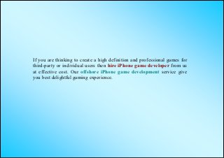 If you are thinking to create a high definition and professional games for
third-party or individual users then hire iPhone game developer from us
at effective cost. Our offshore iPhone game development service give
you best delightful gaming experience.
 