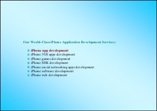 Our World-Class iPhone Application Development Services:

    iPhone app development
    iPhone 3GS apps development
    iPhone games development
    iPhone SDK development
    iPhone social networking apps development
    iPhone software development
    iPhone web development
 
