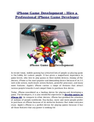 iPhone Game Development : Hire a
    Professional iPhone Game Developer




In recent times, mobile gaming has attracted lots of people as playing game
is the hobby for various people. It has given a magnificent experience to
game lovers, who love to play games in their mobile devices. Among all the
devices, iPhone is the most popular and demanding device because of its 3.5
inch wide screen, multi-touch screen feature, powerful processor, and many
more features. Apple’s iPhone carries a range of features that attract
various people towards it and compel them to purchase this device.

Today, iPhone considered as a leading device for playing and developing a
game. For developers, it is also wonderful experience to develop games on
iPhone OS. As compare to other devices, iPhone has grabbed the attention
of millions of people worldwide. Day-by-day, more and more people prefer
to purchase an iPhone because of its exclusive features that make everyone
crazy. Apple’s iPhone is a perfect device for playing games because it has
all those features that any gamer is seeking for.
 