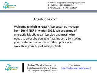 Techno World :- Shop no. 128,
Central Arcade, DLF Phase 2, Sector
25, Gurugram, Haryana (122002)
Visit website
http://mobilerepairgurgaon.com/
1. Email:- info@mobilerepairgurgaon.com
2. Call Us : +91-9811112254
3. Whats App : +91-9811112254
Welcome to Mobile repair. We began our voyage
from Delhi NCR in winter 2015. We are group of
energetic Mobile repair(service engineer) who
needs to alter the versatile fixes industry by making
your portable fixes administration process as
smooth as your buy of new portable.
Angel-Jobs.com
 