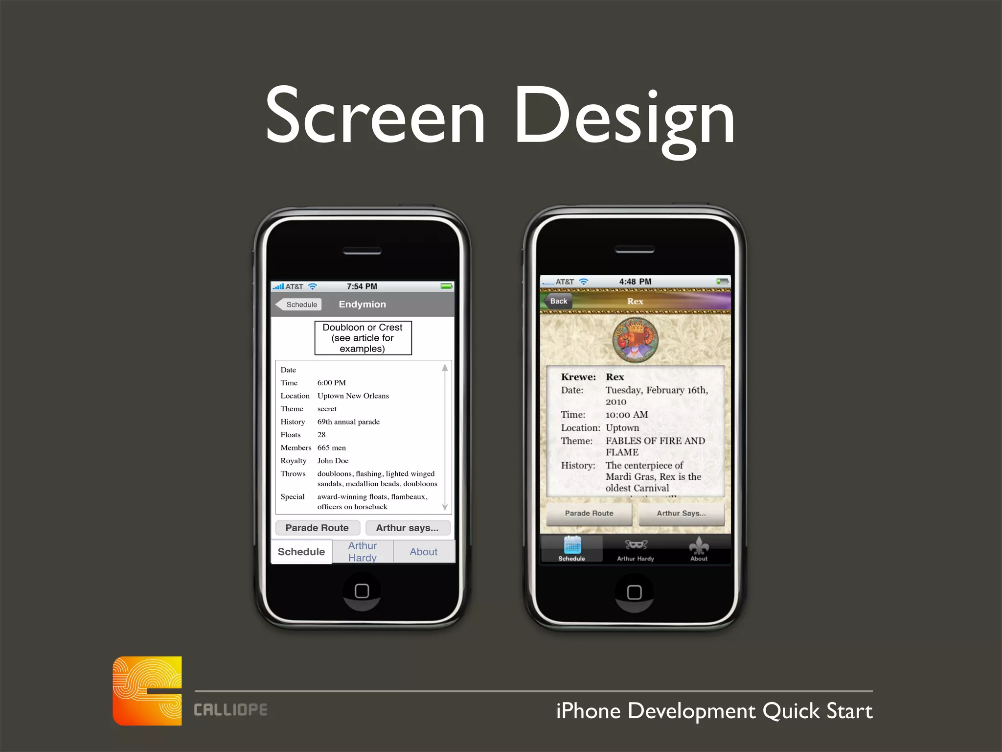 Screen Design

 Schedule            Endymion

             Doubloon or Crest
              (see article for
                examples)

Date
Time        6:00 PM
Location    Uptown New Orleans
Theme       secret
History     69th annual parade
Floats      28
Members 665 men
Royalty     John Doe
Throws      doubloons, ﬂashing, lighted winged
            sandals, medallion beads, doubloons
Special     award-winning ﬂoats, ﬂambeaux,
            ofﬁcers on horseback

 Parade Route                Arthur says...
                      Arthur
Schedule                              About
                      Hardy




                                                  iPhone Development Quick Start
 