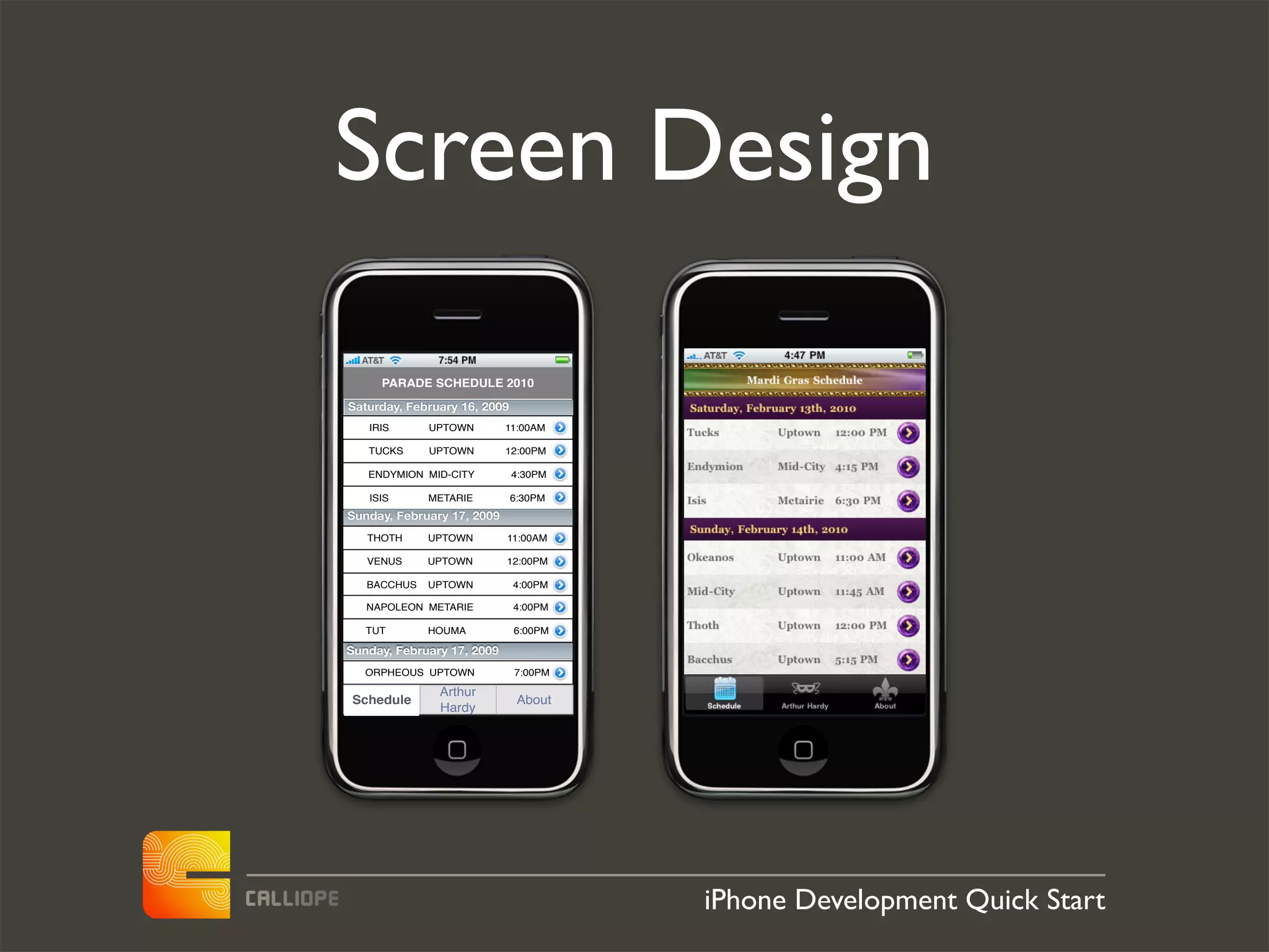 Screen Design
     PARADE SCHEDULE 2010

Saturday, February 16, 2009
   IRIS      UPTOWN         11:00AM

   TUCKS     UPTOWN         12:00PM

   ENDYMION MID-CITY          4:30PM

   ISIS      METARIE          6:30PM
Sunday, February 17, 2009
   THOTH     UPTOWN         11:00AM

   VENUS     UPTOWN         12:00PM

   BACCHUS   UPTOWN           4:00PM

   NAPOLEON METARIE           4:00PM

   TUT       HOUMA            6:00PM

Sunday, February 17, 2009
   ORPHEOUS UPTOWN            7:00PM

               Arthur
Schedule                       About
               Hardy




                                       iPhone Development Quick Start
 