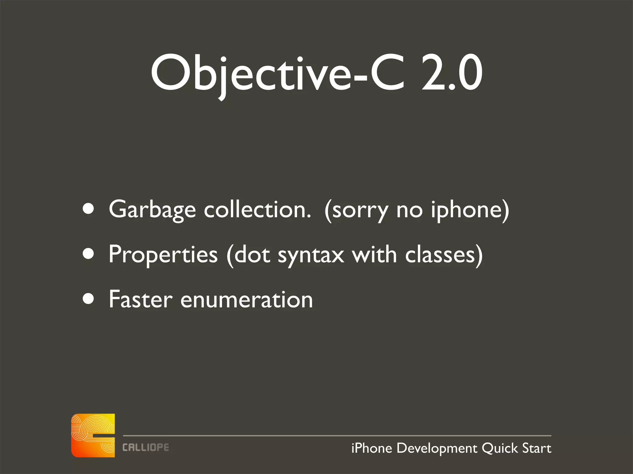 Objective-C 2.0

• Garbage collection. (sorry no iphone)
• Properties (dot syntax with classes)
• Faster enumeration


                        iPhone Development Quick Start
 