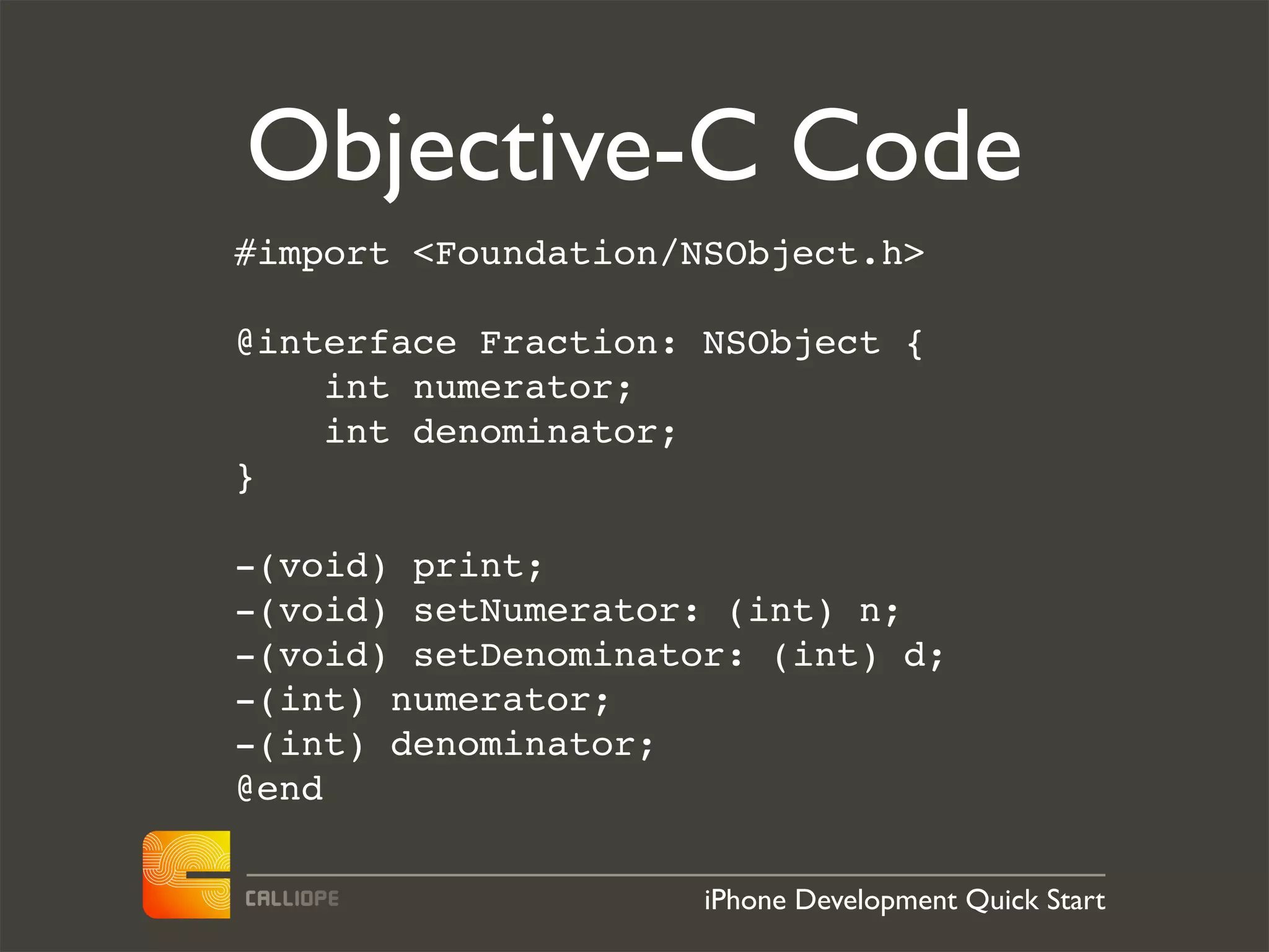 Objective-C Code
#import <Foundation/NSObject.h>

@interface Fraction: NSObject {
    int numerator;
    int denominator;
}

-(void) print;
-(void) setNumerator: (int) n;
-(void) setDenominator: (int) d;
-(int) numerator;
-(int) denominator;
@end

                     iPhone Development Quick Start
 