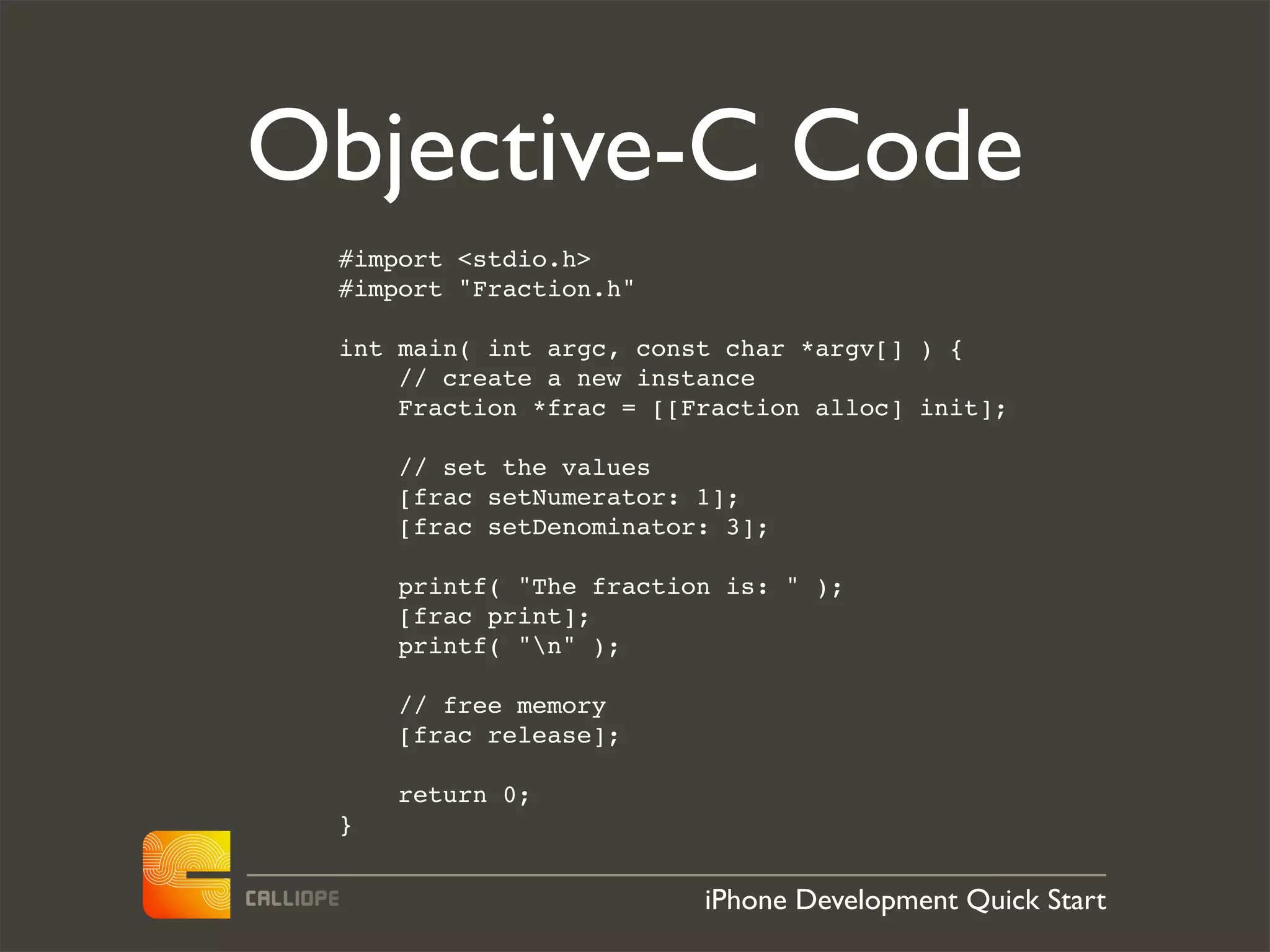 Objective-C Code
 #import <stdio.h>
 #import "Fraction.h"

 int main( int argc, const char *argv[] ) {
     // create a new instance
     Fraction *frac = [[Fraction alloc] init];

     // set the values
     [frac setNumerator: 1];
     [frac setDenominator: 3];

     printf( "The fraction is: " );
     [frac print];
     printf( "n" );

     // free memory
     [frac release];

     return 0;
 }


                         iPhone Development Quick Start
 