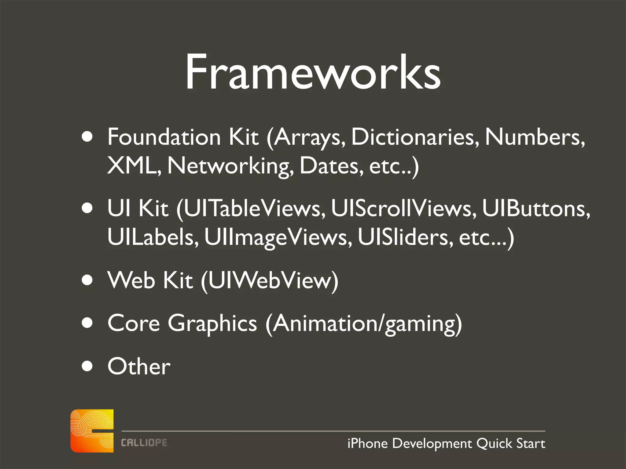Frameworks
• Foundation Kit (Arrays, Dictionaries, Numbers,
  XML, Networking, Dates, etc..)
• UI Kit (UITableViews, UIScrollViews, UIButtons,
  UILabels, UIImageViews, UISliders, etc...)
• Web Kit (UIWebView)
• Core Graphics (Animation/gaming)
• Other
                          iPhone Development Quick Start
 
