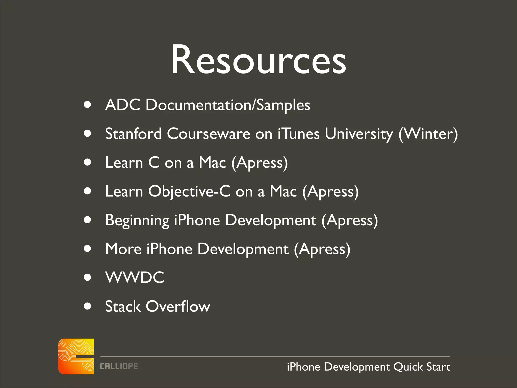Resources
•   ADC Documentation/Samples
•   Stanford Courseware on iTunes University (Winter)
•   Learn C on a Mac (Apress)
•   Learn Objective-C on a Mac (Apress)
•   Beginning iPhone Development (Apress)
•   More iPhone Development (Apress)
•   WWDC
•   Stack Overﬂow


                             iPhone Development Quick Start
 