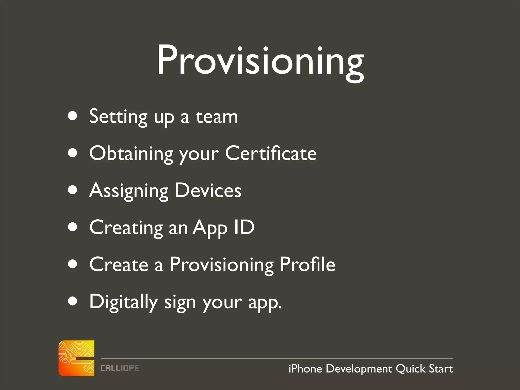 Provisioning
• Setting up a team
• Obtaining your Certiﬁcate
• Assigning Devices
• Creating an App ID
• Create a Provisioning Proﬁle
• Digitally sign your app.
                        iPhone Development Quick Start
 