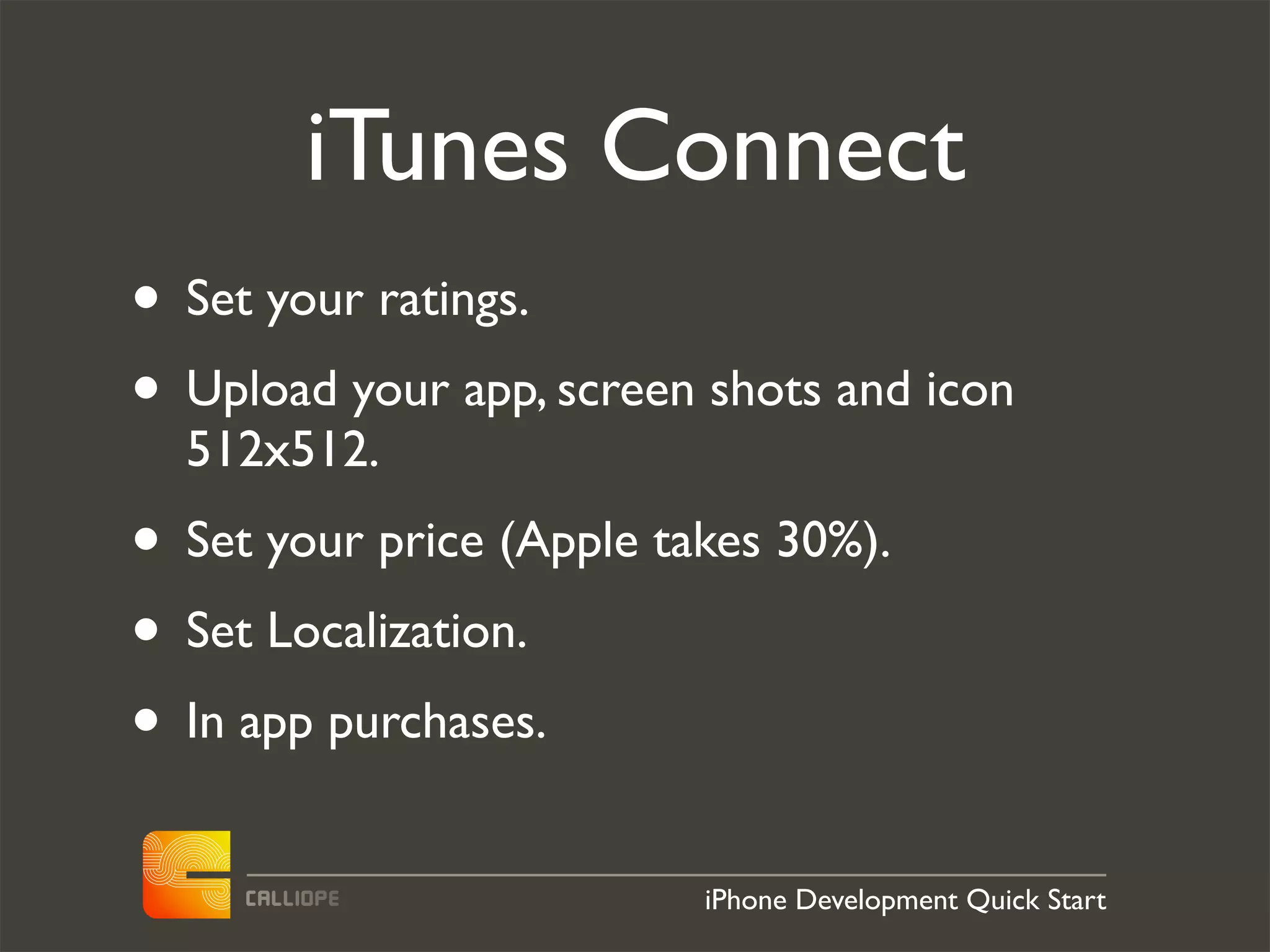 iTunes Connect
• Set your ratings.
• Upload your app, screen shots and icon
  512x512.
• Set your price (Apple takes 30%).
• Set Localization.
• In app purchases.
                          iPhone Development Quick Start
 