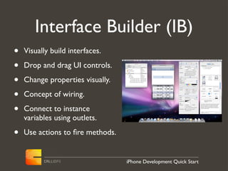 Interface Builder (IB)
•   Visually build interfaces.

•   Drop and drag UI controls.

•   Change properties visually.

•   Concept of wiring.

•   Connect to instance
    variables using outlets.

•   Use actions to ﬁre methods.


                                  iPhone Development Quick Start
 