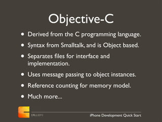 Objective-C
• Derived from the C programming language.
• Syntax from Smalltalk, and is Object based.
• Separates ﬁles for interface and
  implementation.
• Uses message passing to object instances.
• Reference counting for memory model.
• Much more...
                         iPhone Development Quick Start
 