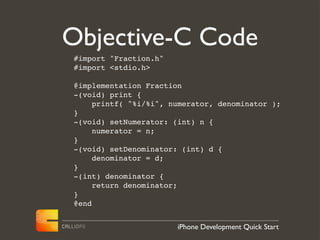 Objective-C Code
#import "Fraction.h"
#import <stdio.h>

@implementation Fraction
-(void) print {
     printf( "%i/%i", numerator, denominator );
}
-(void) setNumerator: (int) n {
     numerator = n;
}
-(void) setDenominator: (int) d {
     denominator = d;
}
-(int) denominator {
     return denominator;
}
@end


                       iPhone Development Quick Start
 