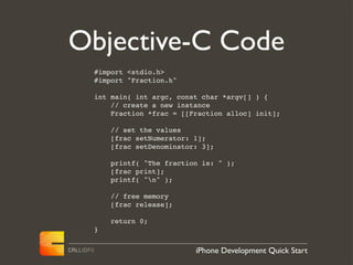 Objective-C Code
 #import <stdio.h>
 #import "Fraction.h"

 int main( int argc, const char *argv[] ) {
     // create a new instance
     Fraction *frac = [[Fraction alloc] init];

     // set the values
     [frac setNumerator: 1];
     [frac setDenominator: 3];

     printf( "The fraction is: " );
     [frac print];
     printf( "n" );

     // free memory
     [frac release];

     return 0;
 }


                         iPhone Development Quick Start
 