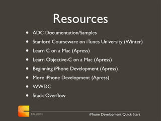 Resources
•   ADC Documentation/Samples
•   Stanford Courseware on iTunes University (Winter)
•   Learn C on a Mac (Apress)
•   Learn Objective-C on a Mac (Apress)
•   Beginning iPhone Development (Apress)
•   More iPhone Development (Apress)
•   WWDC
•   Stack Overﬂow


                             iPhone Development Quick Start
 