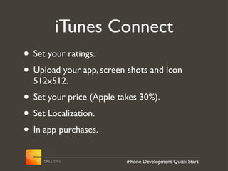 iTunes Connect
• Set your ratings.
• Upload your app, screen shots and icon
  512x512.
• Set your price (Apple takes 30%).
• Set Localization.
• In app purchases.
                          iPhone Development Quick Start
 