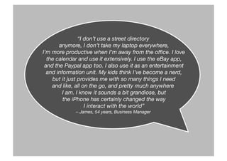 “I don’t use a street directory
anymore, I don’t take my laptop everywhere,
I’m more productive when I’m away from the ofﬁce. I love
the calendar and use it extensively. I use the eBay app,
and the Paypal app too. I also use it as an entertainment
and information unit. My kids think I’ve become a nerd,
but it just provides me with so many things I need 
and like, all on the go, and pretty much anywhere
I am. I know it sounds a bit grandiose, but
the iPhone has certainly changed the way
I interact with the world” 
– James, 54 years, Business Manager
 
