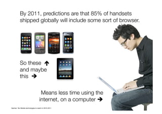 So these 
and maybe
this 
Means less time using the
internet, on a computer  
By 2011, predictions are that 85% of handsets
shipped globally will include some sort of browser. 
Gartner: Ten Mobile technologies to watch in 2010-2011
 