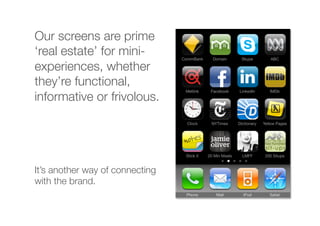 Our screens are prime
‘real estate’ for mini-
experiences, whether
they’re functional,
informative or frivolous.
It’s another way of connecting
with the brand.
 
