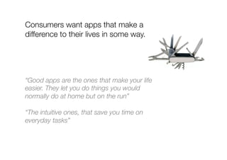 Consumers want apps that make a
difference to their lives in some way.
“Good apps are the ones that make your life
easier. They let you do things you would
normally do at home but on the run”
“The intuitive ones, that save you time on
everyday tasks”
 