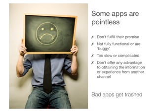 Some apps are
pointless
✗  Don’t fulﬁll their promise
✗  Not fully functional or are

‘buggy’
✗  Too slow or complicated
✗  Don’t offer any advantage

to obtaining the information

or experience from another

channel
Bad apps get trashed
 