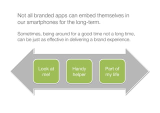 Not all branded apps can embed themselves in
our smartphones for the long-term.
Sometimes, being around for a good time not a long time,
can be just as effective in delivering a brand experience.
Part of
my life
Look at
me!
Handy
helper
 
